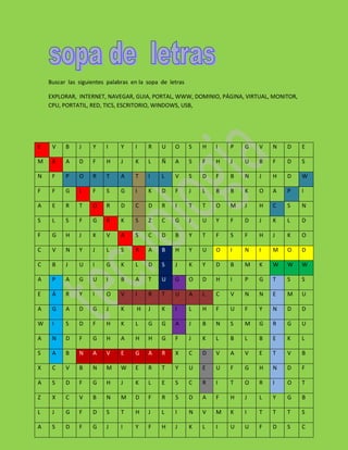 Buscar las siguientes palabras en la sopa de letras

    EXPLORAR, INTERNET, NAVEGAR, GUIA, PORTAL, WWW, DOMINIO, PÁGINA, VIRTUAL, MONITOR,
    CPU, PORTATIL, RED, TICS, ESCRITORIO, WINDOWS, USB,




E    V    B    J    Y    I     Y    I    R    U    O      S   H   I   P   G   V   N   D   E

M    X    A    D    F    H     J    K    L    Ñ    A      S   F   H   J   U   B   F   D   S

N    F    P    O    R    T     A    T    I    L    V      S   D   F   B   N   J   H   D   W

F    F    G    L    F    S     G    I    K    D    F      J   L   B   B   K   O   A   P   I

A    E    R    T    O    R     D    C    D    R    I      T   T   O   M   J   H   C   S   N

S    L    S    F    G    R     K    S    Z    C    G      J   U   Y   F   D   J   K   L   D

F    G    H    J    K    V     A    S    C    D    B      Y   T   F   S   F   H   J   K   O

C    V    N    Y    J    L     S    R    A    B    H      Y   U   O   I   N   I   M   O   D

C    B    J    U    I    G     K    L    D    S    J      K   Y   D   B   M   K   W   W   W

A    P    A    G    U    I     B    A    T    U    G      O   D   H   I   P   G   T   S   S

E    Á    R    Y    I    O     V    I    R    T    U      A   L   C   V   N   N   E   M   U

A    G    A    D    G    J     K     H   J    K    I      L   H   F   U   F   Y   N   D   D

W    I    S    D    F    H     K    L    G    G    A      J   B   N   S   M   G   R   G   U

A    N    D    F    G    H     A    H    H    G    F      J   K   L   B   L   B   E   K   L

S    A    B    N    A    V     E    G    A    R    X      C   D   V   A   V   E   T   V   B

X    C    V    B    N    M     W    E    R    T    Y      U   E   U   F   G   H   N   D   F

A    S    D    F    G    H     J    K    L    E    S      C   R   I   T   O   R   I   O   T

Z    X    C    V    B    N     M    D    F    R    5      D   A   F   H   J   L   Y   G   B

L    J    G    F    D    S     T    H    J    L    I      N   V   M   K   I   T   T   T   S

A    S    D    F    G    J     I    Y    F    H    J      K   L   I   U   U   F   D   S   C
 
