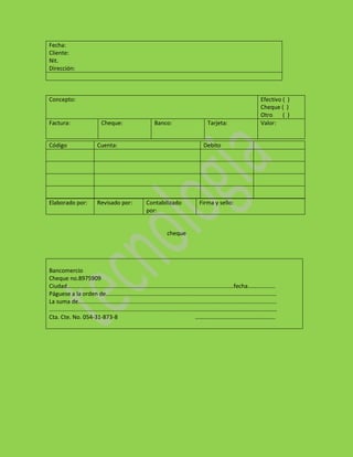 Fecha:
Cliente:
Nit.
Dirección:



Concepto:                                                         Efectivo ( )
                                                                  Cheque ( )
                                                                  Otro     ( )
Factura:          Cheque:          Banco:           Tarjeta:      Valor:


Código           Cuenta:                          Debito




Elaborado por:   Revisado por:   Contabilizado   Firma y sello:
                                 por:


                                        cheque




Bancomercio
Cheque no.8975909
Ciudad……………………………………………………………………………………………………fecha……………….
Páguese a la orden de………………………………………………………………………………………………………
La suma de……………………………………………………………………………………………………………………….
…………………………………………………………………………………………………………………………………………
Cta. Cte. No. 054-31-873-8               ……………………………………………….
 