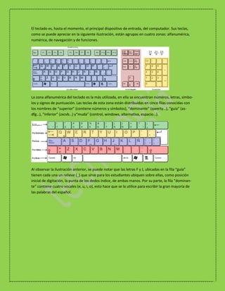 El teclado es, hasta el momento, el principal dispositivo de entrada, del computador. Sus teclas,
como se puede apreciar en la siguiente ilustración, están agrupas en cuatro zonas: alfanumérica,
numérica, de navegación y de funciones.




La zona alfanumérica del teclado es la más utilizada, en ella se encuentran números, letras, símbo-
los y signos de puntuación. Las teclas de esta zona están distribuidas en cinco filas conocidas con
los nombres de “superior” (contiene números y símbolos), “dominante” (qwerty…), “guía” (as-
dfg…), “inferior” (zxcvb…) y“muda” (control, windows, alternativa, espacio…).




Al observar la ilustración anterior, se puede notar que las letras F y J, ubicadas en la fila “guía”
tienen cada una un relieve (_) que sirve para los estudiantes ubiquen sobre ellas, como posición
inicial de digitación, la punta de los dedos índice, de ambas manos. Por su parte, la fila “dominan-
te” contiene cuatro vocales (e, u, i, o), esto hace que se la utilice para escribir la gran mayoría de
las palabras del español.
 