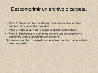 Descomprimir un archivo o carpeta. Paso 1: Hacer un clic con el botón derecho sobre el archivo o carpeta que queres descomprimir. Paso 2: Ir hasta la “7-zip” y elegir la opción “extract files”. Paso 3: Elegiremos si queremos ponerle una contraseña y si queremos usar la opción de sobrescribirlo.  Se creara un archivo o carpeta con el mismo nombre que el anterior, descomprimido. 