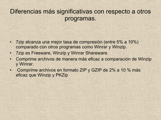 Diferencias más significativas con respecto a otros programas. 7zip alcanza una mejor tasa de compresión (entre 5% a 10%) comparado con otros programas como Winrar y Winzip. 7zip es Freeware, Winzip y Winrar Shareware. Comprime archivos de manera más eficaz a comparación de Winzip y Winrar. Comprime archivos en formato ZIP y GZIP de 2% a 10 % más eficaz que Winzip y PKZip  