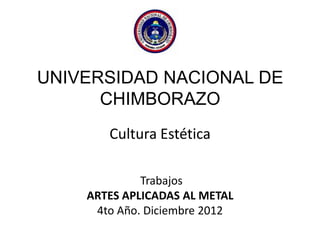 UNIVERSIDAD NACIONAL DE
CHIMBORAZO
Cultura Estética
Trabajos
ARTES APLICADAS AL METAL
4to Año. Diciembre 2012
 