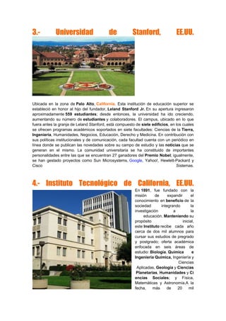 3.- Universidad de Stanford, EE.UU.
Ubicada en la zona de Palo Alto, California. Esta institución de educación superior se
estableció en honor al hijo del fundador, Leland Stanford Jr. En su apertura ingresaron
aproximadamente 559 estudiantes; desde entonces, la universidad ha ido creciendo,
aumentando su número de estudiantes y colaboradores. El campus, ubicado en lo que
fuera antes la granja de Leland Stanford, está compuesto de siete edificios, en los cuales
se ofrecen programas académicos soportados en siete facultades: Ciencias de la Tierra,
Ingeniería, Humanidades, Negocios, Educación, Derecho y Medicina. En contribución con
sus políticas institucionales y de comunicación, cada facultad cuenta con un periódico en
línea donde se publican las novedades sobre su campo de estudio y las noticias que se
generan en el mismo. La comunidad universitaria se ha constituido de importantes
personalidades entre las que se encuentran 27 ganadores del Premio Nobel; igualmente,
se han gestado proyectos como Sun Microsystems, Google, Yahoo!, Hewlett-Packard y
Cisco Sistemas.
4.- Instituto Tecnológico de California, EE.UU.
En 1891, fue fundado con la
misión de expandir el
conocimiento en beneficio de la
sociedad integrando la
investigación a la
educación. Manteniendo su
propósito inicial,
este Instituto recibe cada año
cerca de dos mil alumnos para
cursar sus estudios de pregrado
y postgrado; oferta académica
enfocada en seis áreas de
estudio: Biología, Química e
Ingeniería Química, Ingeniería y
Ciencias
Aplicadas, Geología y Ciencias
Planetarias, Humanidades y Ci
encias Sociales; y Física,
Matemáticas y Astronomía.A la
fecha, más de 20 mil
 