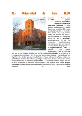 10.- Universidad de Yale, EE.UU.
Abraham Pierson fundó
en 1701 la primera
institución universitaria
estatal de Connecticut,
la Escuela Collegiate; 15 años
después en Killingworthy, gracias
al generoso benefactor Elihu Yale,
la institución no sólo se trasladó a
New Haven, sino que también
cambió de nombre, en honor a
éste.Actualmente la universidad
acoge en sus 12 edificios a
aproximadamente 11 mil 250
estudiantes. Académicamente,
está compuesta por una escuela
para estudiantes de pregrado, una
de posgraduados de artes y
ciencias y once colegios
profesionales. Yale se distingue
por ser en los Estados Unidos una de las mejoresuniversidades en el campo de
investigaciones científicas y en el área de las ciencias sociales y humanidades. Los
departamentos de biología, química, biofísica molecular y bioquímica, física, astronomía,
matemáticas, ciencias de sistemas, geología y otros más, también sobresalen en los
listados nacionales de educación en los EEUU. La universidad también cuenta con más
de 600 programas en estudios internacionales y se enseñan más de 50 lenguas
extranjeras. Los estudiantes internacionales constituyen un 16 por ciento de la población
estudiantil en Yale.
 