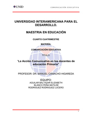 COMUNICACIÓN EDUCATIVA

UNIVERSIDAD INTERAMERICANA PARA EL
DESARROLLO.
MAESTRIA EN EDUCACIÓN
CUARTO CUATRIMESTRE
MATERÍA:
COMUNICACIÓN EDUCATIVA
TÍTULO:

“La Acción Comunicativa en los docentes de
educación Primaria”

PROFESOR: DR. MANUEL CAMACHO HIGAREDA

EQUIPO:
AGUILAR BALTAZAR ELIZABETH
BLANCO PEÑA MATILDE
RODRIGUEZ RODRIGUEZ LUCERO

1

 