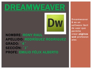 Dreamweaver
8 es un
software fácil
de usar que
permite
crear páginas
web profesion
ales
DREAMWEAVER
NOMBRE: RONY RAUL
APELLIDO: RODRÍGUEZ RODRIGUEZ
GRADO: ¨4¨
SECCIÓN: ¨J¨
PROFE: EMILIO FÉLIX ALBERTO
 