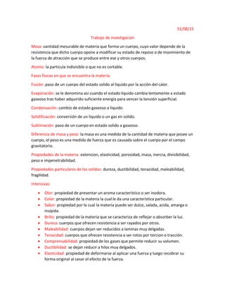 31/08/15
Trabajo de investigación
Masa: cantidad mesurable de materia que forma un cuerpo, cuyo valor depende de la
resistencia que dicho cuerpo opone a modificar su estado de reposo o de movimiento de
la fuerza de atracción que se produce entre ese y otros cuerpos.
Atomo: la particula indivisible o que no es cortable.
Fases físicas en que se encuentra la materia:
Fusión: paso de un cuerpo del estado solido al liquido por la acción del calor.
Evaporación: se le denomina asi cuando el estado liquido cambia lentamente a estado
gaseoso tras haber adquirido suficiente energía para vencer la tensión superficial.
Condensación: cambio de estado gaseoso a liquido.
Solidificación: conversión de un liquido o un gas en solido.
Sublimación: paso de un cuerpo en estado solido a gaseoso.
Diferencia de masa y peso: la masa es una medida de la cantidad de materia que posee un
cuerpo, el peso es una medida de fuerza que es causada sobre el cuerpo por el campo
gravitatorio.
Propiedades de la materia: extencion, elasticidad, porosidad, masa, inercia, divisibilidad,
peso e impenetrabilidad.
Propiedades particulares de los solidos: dureza, ductibilidad, tenacidad, maleabilidad,
fragilidad.
Intensivas:
 Olor: propiedad de presentar un aroma característico o ser inodora.
 Color: propiedad de la materia la cual le da una característica particular.
 Sabor: propiedad por la cual la materia puede ser dulce, salada, acida, amarga o
insípida.
 Brillo: propiedad de la materia que se caracteriza de reflejar o absorber la luz.
 Dureza: cuerpos que ofrecen resistencia a ser rayados por otros.
 Maleabilidad: cuerpos dejan ser reducidos a laminas muy delgadas.
 Tenacidad: cuerpos que ofrecen resistencia a ser rotos por torcion o tracción.
 Comprensabilidad: propiedad de los gases que permite reducir su volumen.
 Ductibilidad: se dejan reducir a hilos muy delgados.
 Elasticidad: propiedad de deformarse al aplicar una fuerza y luego recobrar su
forma original al cesar el efecto de la fuerza.
 