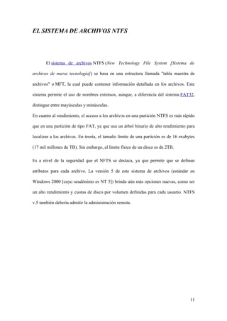 EL SISTEMA DE ARCHIVOS NTFS




       El sistema de archivos NTFS (New Technology File System [Sistema de

archivos de nueva tecnología]) se basa en una estructura llamada "tabla maestra de

archivos" o MFT, la cual puede contener información detallada en los archivos. Este

sistema permite el uso de nombres extensos, aunque, a diferencia del sistema FAT32,

distingue entre mayúsculas y minúsculas.

En cuanto al rendimiento, el acceso a los archivos en una partición NTFS es más rápido

que en una partición de tipo FAT, ya que usa un árbol binario de alto rendimiento para

localizar a los archivos. En teoría, el tamaño límite de una partición es de 16 exabytes

(17 mil millones de TB). Sin embargo, el límite físico de un disco es de 2TB.

Es a nivel de la seguridad que el NFTS se destaca, ya que permite que se definan

atributos para cada archivo. La versión 5 de este sistema de archivos (estándar en

Windows 2000 [cuyo seudónimo es NT 5]) brinda aún más opciones nuevas, como ser

un alto rendimiento y cuotas de disco por volumen definidas para cada usuario. NTFS

v.5 también debería admitir la administración remota.




                                                                                     11
 