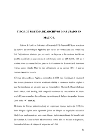 TIPOS DE SISTEMA DE ARCHIVOS MAS USADO EN

                                    MAC OS.

       Sistema de Archivos Jerárquico o Hierarquical File System (HFS), es un sistema

de archivos desarrollado por Apple Inc. para su uso en computadores que corren Mac

OS. Originalmente diseñado para ser usado en disquetes y discos duros, también es

posible encontrarlo en dispositivos de solo-lectura como los CD ROMS. HFS es el

nombre usado por desarrolladores, pero en la documentación de usuarios el formato es

referido como estándar Mac Os para diferenciarlo de su sucesor HFS+ el cual es

llamado Extendido Mac Os.

HFS fue introducido por Apple en septiembre de 1985 para reemplazar el Macintosh

File System (Sistema de Archivos Macintosh o MFS), el sistema de archivos original el

cual fue introducido un año antes que los Computadores Macintosh. Desarrollado por

Patrick Dirck y Bill Bruffey, HFS compartió un número de características del diseño

con MFS que no estaban disponibles en otros sistemas de ficheros de aquellos tiempos

(tales como FAT de DOS).

El sistema de ficheros jerárquico divide un volumen en bloques lógicos de 512 bytes.

Estos bloques lógicos están agrupados juntos en bloques de asignación (allocation

blocks) que pueden contener uno o más bloques lógicos dependiendo del tamaño total

del volumen. HFS usa un valor de dirección de 16 bits para los bloques de asignación,

limitando el número de bloques de asignación a 65.536.

                                                                                  12
 
