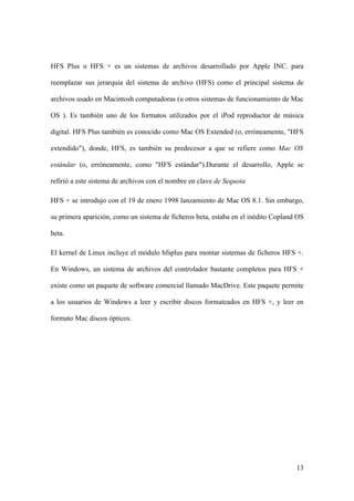 HFS Plus o HFS + es un sistemas de archivos desarrollado por Apple INC. para

reemplazar sus jerarquia del sistema de archivo (HFS) como el principal sistema de

archivos usado en Macintosh computadoras (u otros sistemas de funcionamiento de Mac

OS ). Es también uno de los formatos utilizados por el iPod reproductor de música

digital. HFS Plus también es conocido como Mac OS Extended (o, erróneamente, "HFS

extendido"), donde, HFS, es también su predecesor a que se refiere como Mac OS

estándar (o, erróneamente, como "HFS estándar").Durante el desarrollo, Apple se

refirió a este sistema de archivos con el nombre en clave de Sequoia

HFS + se introdujo con el 19 de enero 1998 lanzamiento de Mac OS 8.1. Sin embargo,

su primera aparición, como un sistema de ficheros beta, estaba en el inédito Copland OS

beta.

El kernel de Linux incluye el módulo hfsplus para montar sistemas de ficheros HFS +.

En Windows, un sistema de archivos del controlador bastante completos para HFS +

existe como un paquete de software comercial llamado MacDrive. Este paquete permite

a los usuarios de Windows a leer y escribir discos formateados en HFS +, y leer en

formato Mac discos ópticos.




                                                                                    13
 