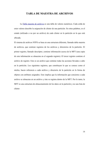 TABLA DE MAESTRA DE ARCHIVOS


           La Tabla maestra de archivos es una tabla de valores numéricos. Cada celda de

estos valores describe la asignación de clúster de una partición. En otras palabras, es el

estado (utilizado o no por un archivo) de cada clúster en la partición en la que está

ubicada.

El sistema de archivos NTFS se basa en una estructura diferente, llamada tabla maestra

de archivos, que contiene registros de los archivos y directorios de la partición. El

primer registro, llamado descriptor, contiene información acerca de la MFT (una copia

de esta información se almacena en el segundo registro). El tercer registro contiene el

archivo de registro. Este es un archivo que contiene todas las acciones llevadas a cabo

en la partición. Los siguientes registros, que constituyen lo que se conoce como el

núcleo, hacen referencia a cada archivo y directorio de la partición en la forma de

objetos con atributos asignados. Esto implica que la información que concierne a cada

archivo se almacena en un archivo y éste se registra dentro de la MFT. Por lo tanto, la

MFT es una estructura de almacenamiento de los datos en la partición y no una lista de

clúster.




                                                                                       14
 