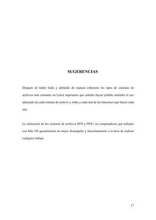 SUGERENCIAS


Después de haber leído y debatido de manera coherente los tipos de sistemas de

archivos más comunes en Linux esperamos que ustedes hayan podido entender el uso

adecuado de cada sistema de archivo y todas y cada una de las funciones que hacen cada

una.



La utilización de los sistemas de archivos HFS y HFS+ en computadoras que trabajen

con Mac OS garantizarían un mejor desempeño y funcionamiento a la hora de realizar

cualquier trabajo.




                                                                                   17
 