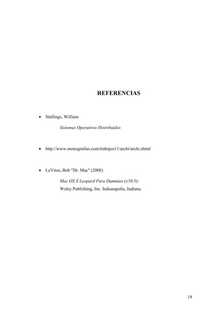REFERENCIAS


•   Stallings, William

           Sistemas Operativos Distribuídos



•   http://www.monografias.com/trabajos11/archi/archi.shtml



•   LeVitus, Bob "Dr. Mac" (2008)

           Mac OS X Leopard Para Dummies (v10.5):
           Weley Publishing, Inc. Indianapolis, Indiana.




                                                              18
 