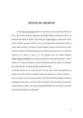 SISTEMA DE ARCHIVOS


       Aunque los discos rígidos pueden ser muy chicos, aun así contienen millones de

bits, y por lo tanto necesitan organizarse para poder ubicar la información. Éste es el

propósito del sistema de archivos. Recuerde que un disco rígido se conforma de varios

discos circulares que giran en torno a un eje. Las pistas (áreas concéntricas escritas a

ambos lados del disco) se dividen en piezas llamadas sectores (cada uno de los cuales

contiene 512 bytes). El formateado lógico de un disco permite que se cree un sistema de

archivos en el disco, lo cual, a su vez, permitirá que un sistema operativo

(DOS, Windows 9x,UNIX) use el espacio disponible en disco para almacenar y utilizar

archivos. El sistema de archivos se basa en la administración de clúster, la unidad de

disco más chica que el sistema operativo puede administrar.

Un clúster consiste en uno o más sectores. Por esta razón, cuanto más grande sea el

tamaño del clúster, menores utilidades tendrá que administrar el sistema operativo...

Por el otro lado, ya que un sistema operativo sólo sabe administrar unidades enteras de

asignación (es decir que un archivo ocupa un número entero de clústers), cuantos más

sectores haya por clúster, más espacio desperdiciado habrá. Por esta razón, la elección

de un sistema de archivos es importante.




                                                                                      4
 