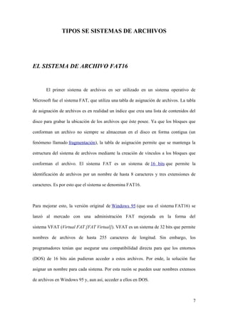TIPOS SE SISTEMAS DE ARCHIVOS




EL SISTEMA DE ARCHIVO FAT16


       El primer sistema de archivos en ser utilizado en un sistema operativo de

Microsoft fue el sistema FAT, que utiliza una tabla de asignación de archivos. La tabla

de asignación de archivos es en realidad un índice que crea una lista de contenidos del

disco para grabar la ubicación de los archivos que éste posee. Ya que los bloques que

conforman un archivo no siempre se almacenan en el disco en forma contigua (un

fenómeno llamado fragmentación), la tabla de asignación permite que se mantenga la

estructura del sistema de archivos mediante la creación de vínculos a los bloques que

conforman el archivo. El sistema FAT es un sistema de 16 bits que permite la

identificación de archivos por un nombre de hasta 8 caracteres y tres extensiones de

caracteres. Es por esto que el sistema se denomina FAT16.



Para mejorar esto, la versión original de Windows 95 (que usa el sistema FAT16) se

lanzó al mercado con una administración FAT mejorada en la forma del

sistema VFAT (Virtual FAT [FAT Virtual]). VFAT es un sistema de 32 bits que permite

nombres de archivos de hasta 255 caracteres de longitud. Sin embargo, los

programadores tenían que asegurar una compatibilidad directa para que los entornos

(DOS) de 16 bits aún pudieran acceder a estos archivos. Por ende, la solución fue

asignar un nombre para cada sistema. Por esta razón se pueden usar nombres extensos

de archivos en Windows 95 y, aun así, acceder a ellos en DOS.



                                                                                     7
 