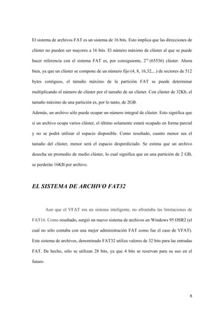El sistema de archivos FAT es un sistema de 16 bits. Esto implica que las direcciones de

clúster no pueden ser mayores a 16 bits. El número máximo de clúster al que se puede

hacer referencia con el sistema FAT es, por consiguiente, 216 (65536) clúster. Ahora

bien, ya que un clúster se compone de un número fijo (4, 8, 16,32,...) de sectores de 512

bytes contiguos, el tamaño máximo de la partición FAT se puede determinar

multiplicando el número de clúster por el tamaño de un clúster. Con clúster de 32Kb, el

tamaño máximo de una partición es, por lo tanto, de 2GB.

Además, un archivo sólo puede ocupar un número integral de clúster. Esto significa que

si un archivo ocupa varios clúster, el último solamente estará ocupado en forma parcial

y no se podrá utilizar el espacio disponible. Como resultado, cuanto menor sea el

tamaño del clúster, menor será el espacio desperdiciado. Se estima que un archivo

desecha un promedio de medio clúster, lo cual significa que en una partición de 2 GB,

se perderán 16KB por archivo.



EL SISTEMA DE ARCHIVO FAT32


          Aun que el VFAT era un sistema inteligente, no afrontaba las limitaciones de

FAT16. Como resultado, surgió un nuevo sistema de archivos en Windows 95 OSR2 (el

cual no sólo contaba con una mejor administración FAT como fue el caso de VFAT).

Este sistema de archivos, denominado FAT32 utiliza valores de 32 bits para las entradas

FAT. De hecho, sólo se utilizan 28 bits, ya que 4 bits se reservan para su uso en el

futuro.




                                                                                       8
 