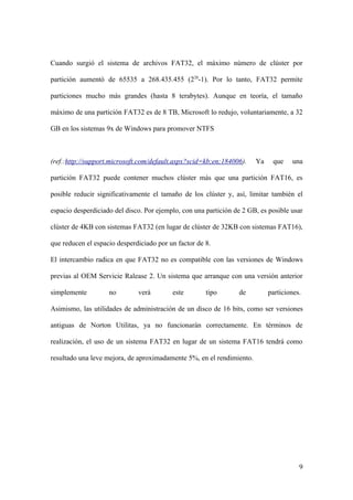 Cuando surgió el sistema de archivos FAT32, el máximo número de clúster por

partición aumentó de 65535 a 268.435.455 (228-1). Por lo tanto, FAT32 permite

particiones mucho más grandes (hasta 8 terabytes). Aunque en teoría, el tamaño

máximo de una partición FAT32 es de 8 TB, Microsoft lo redujo, voluntariamente, a 32

GB en los sistemas 9x de Windows para promover NTFS



(ref.:http://support.microsoft.com/default.aspx?scid=kb;en;184006).    Ya    que    una

partición FAT32 puede contener muchos clúster más que una partición FAT16, es

posible reducir significativamente el tamaño de los clúster y, así, limitar también el

espacio desperdiciado del disco. Por ejemplo, con una partición de 2 GB, es posible usar

clúster de 4KB con sistemas FAT32 (en lugar de clúster de 32KB con sistemas FAT16),

que reducen el espacio desperdiciado por un factor de 8.

El intercambio radica en que FAT32 no es compatible con las versiones de Windows

previas al OEM Servicie Ralease 2. Un sistema que arranque con una versión anterior

simplemente         no        verá        este        tipo       de         particiones.

Asimismo, las utilidades de administración de un disco de 16 bits, como ser versiones

antiguas de Norton Utilitas, ya no funcionarán correctamente. En términos de

realización, el uso de un sistema FAT32 en lugar de un sistema FAT16 tendrá como

resultado una leve mejora, de aproximadamente 5%, en el rendimiento.




                                                                                       9
 