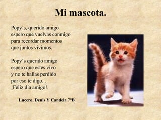 Mi mascota. Popy’s, querido amigo espero que vuelvas conmigo para recordar momentos que juntos vivimos. Popy’s querido amigo espero que estes vivo y no te hallas perdido por eso te digo... ¡Feliz día amigo!. Lucero, Denis Y Candela 7°B 