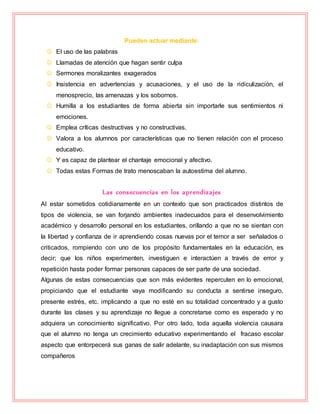 Pueden actuar mediante:
 El uso de las palabras
 Llamadas de atención que hagan sentir culpa
 Sermones moralizantes exagerados
 Insistencia en advertencias y acusaciones, y el uso de la ridiculización, el
menosprecio, las amenazas y los sobornos.
 Humilla a los estudiantes de forma abierta sin importarle sus sentimientos ni
emociones.
 Emplea críticas destructivas y no constructivas.
 Valora a los alumnos por características que no tienen relación con el proceso
educativo.
 Y es capaz de plantear el chantaje emocional y afectivo.
 Todas estas Formas de trato menoscaban la autoestima del alumno.
Las consecuencias en los aprendizajes
Al estar sometidos cotidianamente en un contexto que son practicados distintos de
tipos de violencia, se van forjando ambientes inadecuados para el desenvolvimiento
académico y desarrollo personal en los estudiantes, orillando a que no se sientan con
la libertad y confianza de ir aprendiendo cosas nuevas por el temor a ser señalados o
criticados, rompiendo con uno de los propósito fundamentales en la educación, es
decir; que los niños experimenten, investiguen e interactúen a través de error y
repetición hasta poder formar personas capaces de ser parte de una sociedad.
Algunas de estas consecuencias que son más evidentes repercuten en lo emocional,
propiciando que el estudiante vaya modificando su conducta a sentirse inseguro,
presente estrés, etc. implicando a que no esté en su totalidad concentrado y a gusto
durante las clases y su aprendizaje no llegue a concretarse como es esperado y no
adquiera un conocimiento significativo. Por otro lado, toda aquella violencia causara
que el alumno no tenga un crecimiento educativo experimentando el fracaso escolar
aspecto que entorpecerá sus ganas de salir adelante, su inadaptación con sus mismos
compañeros
 