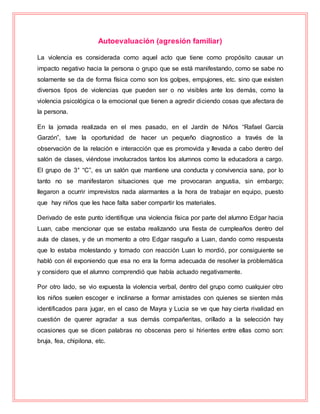 Autoevaluación (agresión familiar)
La violencia es considerada como aquel acto que tiene como propósito causar un
impacto negativo hacia la persona o grupo que se está manifestando, como se sabe no
solamente se da de forma física como son los golpes, empujones, etc. sino que existen
diversos tipos de violencias que pueden ser o no visibles ante los demás, como la
violencia psicológica o la emocional que tienen a agredir diciendo cosas que afectara de
la persona.
En la jornada realizada en el mes pasado, en el Jardín de Niños “Rafael García
Garzón”, tuve la oportunidad de hacer un pequeño diagnostico a través de la
observación de la relación e interacción que es promovida y llevada a cabo dentro del
salón de clases, viéndose involucrados tantos los alumnos como la educadora a cargo.
El grupo de 3° “C”, es un salón que mantiene una conducta y convivencia sana, por lo
tanto no se manifestaron situaciones que me provocaran angustia, sin embargo;
llegaron a ocurrir imprevistos nada alarmantes a la hora de trabajar en equipo, puesto
que hay niños que les hace falta saber compartir los materiales.
Derivado de este punto identifique una violencia física por parte del alumno Edgar hacia
Luan, cabe mencionar que se estaba realizando una fiesta de cumpleaños dentro del
aula de clases, y de un momento a otro Edgar rasguño a Luan, dando como respuesta
que lo estaba molestando y tomado con reacción Luan lo mordió, por consiguiente se
habló con él exponiendo que esa no era la forma adecuada de resolver la problemática
y considero que el alumno comprendió que había actuado negativamente.
Por otro lado, se vio expuesta la violencia verbal, dentro del grupo como cualquier otro
los niños suelen escoger e inclinarse a formar amistades con quienes se sienten más
identificados para jugar, en el caso de Mayra y Lucia se ve que hay cierta rivalidad en
cuestión de querer agradar a sus demás compañeritas, orillado a la selección hay
ocasiones que se dicen palabras no obscenas pero si hirientes entre ellas como son:
bruja, fea, chipilona, etc.
 