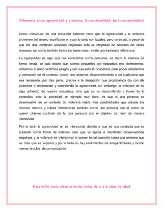 Diferencia entre agresividad y violencia: (Intencionalidad/ no Intencionalidad)
Como individuos de una sociedad solemos creer que la agresividad y la violencia
provienen del mismo significado o y por lo tanto son iguales, pero no es así, a pesar de
que los dos conllevan acciones negativas ante la integridad de nosotros los seres
humanos así como también todos los seres vivos, existe una tremenda diferencia.
La agresividad es algo que nos caracteriza como personas, es decir; lo traemos de
forma innata, el cual desde que somos pequeños por naturaleza nos defendemos,
actuamos cuando sentimos peligro y por supuesto la ocupamos para poder adaptarnos
y sobresalir en el contexto donde nos estamos desenvolvimiento o en cualquiera que
sea necesario, por otra parte, gracias a la interacción que propiciamos día con día
podemos ir moderando y controlando la agresividad, sin embargo; la violencia no es
algo adherido de nuestra naturaleza, sino que se va desarrollando a través de lo
aprendido ante la sociedad, un ejemplo muy claro, es que si una persona se
desenvuelve en un contexto de violencia habrá más posibilidades que adopte los
mismos valores y cultura formándose también como una persona con el poder de
querer obtener controlar de la otra persona con el objetivo de herir de manera
intencional.
Por lo tanto la agresividad no es intencional, debido a que es una conducta que se
presenta como forma de defensa pero que va ligada a manifestar consecuencias
negativas y la violencia es intencional al querer tomar posición hacia una persona que
se cree que es superior y por lo tanto no hay sentimientos de arrepentimiento y mucho
menos vínculos de comunicación.
Desarrollo socio afectivo en los niños de 3 a 6 años de edad
 