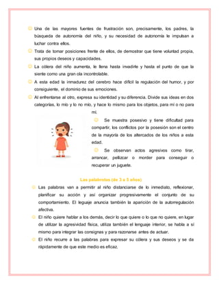  Una de las mayores fuentes de frustración son, precisamente, los padres, la
búsqueda de autonomía del niño, y su necesidad de autonomía le impulsan a
luchar contra ellos.
 Trata de tomar posiciones frente de ellos, de demostrar que tiene voluntad propia,
sus propios deseos y capacidades.
 La cólera del niño aumenta, le llena hasta invadirle y hasta el punto de que la
siente como una gran ola incontrolable.
 A esta edad la inmadurez del cerebro hace difícil la regulación del humor, y por
consiguiente, el dominio de sus emociones.
 Al enfrentarse al otro, expresa su identidad y su diferencia. Divide sus ideas en dos
categorías, lo mío y lo no mío, y hace lo mismo para los objetos, para mí o no para
mí.
 Se muestra posesivo y tiene dificultad para
compartir, los conflictos por la posesión son el centro
de la mayoría de los altercados de los niños a esta
edad.
 Se observan actos agresivos como tirar,
arrancar, pellizcar o morder para conseguir o
recuperar un juguete.
Las palabrotas (de 3 a 5 años)
 Las palabras van a permitir al niño distanciarse de lo inmediato, reflexionar,
planificar su acción y así organizar progresivamente el conjunto de su
comportamiento. El leguaje anuncia también la aparición de la autorregulación
afectiva.
 El niño quiere hablar a los demás, decir lo que quiere o lo que no quiere, en lugar
de utilizar la agresividad física, utiliza también el lenguaje interior, se habla a sí
mismo para integrar las consignas y para razonarse antes de actuar.
 El niño recurre a las palabras para expresar su cólera y sus deseos y se da
rápidamente de que este medio es eficaz.
 