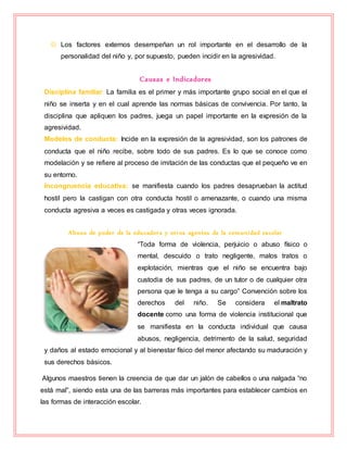  Los factores externos desempeñan un rol importante en el desarrollo de la
personalidad del niño y, por supuesto, pueden incidir en la agresividad.
Causas e Indicadores
Disciplina familiar: La familia es el primer y más importante grupo social en el que el
niño se inserta y en el cual aprende las normas básicas de convivencia. Por tanto, la
disciplina que apliquen los padres, juega un papel importante en la expresión de la
agresividad.
Modelos de conducta: Incide en la expresión de la agresividad, son los patrones de
conducta que el niño recibe, sobre todo de sus padres. Es lo que se conoce como
modelación y se refiere al proceso de imitación de las conductas que el pequeño ve en
su entorno.
Incongruencia educativa: se manifiesta cuando los padres desaprueban la actitud
hostil pero la castigan con otra conducta hostil o amenazante, o cuando una misma
conducta agresiva a veces es castigada y otras veces ignorada.
Abuso de poder de la educadora y otros agentes de la comunidad escolar
“Toda forma de violencia, perjuicio o abuso físico o
mental, descuido o trato negligente, malos tratos o
explotación, mientras que el niño se encuentra bajo
custodia de sus padres, de un tutor o de cualquier otra
persona que le tenga a su cargo” Convención sobre los
derechos del niño. Se considera el maltrato
docente como una forma de violencia institucional que
se manifiesta en la conducta individual que causa
abusos, negligencia, detrimento de la salud, seguridad
y daños al estado emocional y al bienestar físico del menor afectando su maduración y
sus derechos básicos.
Algunos maestros tienen la creencia de que dar un jalón de cabellos o una nalgada “no
está mal”, siendo esta una de las barreras más importantes para establecer cambios en
las formas de interacción escolar.
 