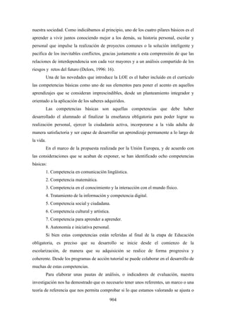 nuestra sociedad. Como indicábamos al principio, uno de los cuatro pilares básicos es el
aprender a vivir juntos conociendo mejor a los demás, su historia personal, escolar y
personal que impulse la realización de proyectos comunes o la solución inteligente y
pacífica de los inevitables conflictos, gracias justamente a esta comprensión de que las
relaciones de interdependencia son cada vez mayores y a un análisis compartido de los
riesgos y retos del futuro (Delors, 1996: 16).
           Una de las novedades que introduce la LOE es el haber incluido en el currículo
las competencias básicas como uno de sus elementos para poner el acento en aquellos
aprendizajes que se consideran imprescindibles, desde un planteamiento integrador y
orientado a la aplicación de los saberes adquiridos.
           Las competencias básicas son aquellas competencias que debe haber
desarrollado el alumnado al finalizar la enseñanza obligatoria para poder lograr su
realización personal, ejercer la ciudadanía activa, incorporarse a la vida adulta de
manera satisfactoria y ser capaz de desarrollar un aprendizaje permanente a lo largo de
la vida.
           En el marco de la propuesta realizada por la Unión Europea, y de acuerdo con
las consideraciones que se acaban de exponer, se han identificado ocho competencias
básicas:
           1. Competencia en comunicación lingüística.
           2. Competencia matemática.
           3. Competencia en el conocimiento y la interacción con el mundo físico.
           4. Tratamiento de la información y competencia digital.
           5. Competencia social y ciudadana.
           6. Competencia cultural y artística.
           7. Competencia para aprender a aprender.
           8. Autonomía e iniciativa personal.
           Si bien estas competencias están referidas al final de la etapa de Educación
obligatoria, es preciso que su desarrollo se inicie desde el comienzo de la
escolarización, de manera que su adquisición se realice de forma progresiva y
coherente. Desde los programas de acción tutorial se puede colaborar en el desarrollo de
muchas de estas competencias.
           Para elaborar unas pautas de análisis, o indicadores de evaluación, nuestra
investigación nos ha demostrado que es necesario tener unos referentes, un marco o una
teoría de referencia que nos permita comprobar si lo que estamos valorando se ajusta o

                                                  904
 