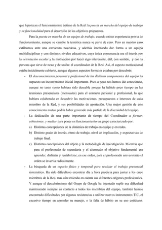 que hipotecan el funcionamiento óptimo de la Red: la puesta en marcha del equipo de trabajo
y su funcionalidad para el desarrollo de los objetivos propuestos.
       Para la puesta en marcha de un equipo de trabajo, cuando existe experiencia previa de
funcionamiento, aunque se cambie la temática nunca se parte de cero. Pero en nuestro caso
estábamos ante una estructura novedosa, y además intentando dar forma a un equipo
multidisciplinar y con distintos niveles educativos, cuya única consonancia era el interés por
la orientación escolar y la motivación por hacer algo interesante, útil, con sentido, y con la
persona que sirve de nexo y de unión: el coordinador de la Red. Así, el aspecto motivacional
estaba inicialmente cubierto, aunque algunos aspectos formales estaban por descubrir:
   -   El desconocimiento personal y profesional de los distintos componentes del equipo ha
       supuesto un inconveniente inicial importante. Poco a poco nos hemos ido conociendo,
       aunque no tanto como hubiera sido deseable porque ha habido poco tiempo en las
       reuniones presenciales (mensuales) para el contacto personal y profesional, lo que
       hubiera colaborado en descubrir las motivaciones, presupuestos e intereses de cada
       miembro de la Red, y sus posibilidades de aportación. Una mejor gestión de este
       conocimiento mutuo podría haber generado más partido de la diversidad del equipo.
   -   La dedicación de una parte importante de tiempo del Coordinador a formar,
       cohesionar, y mediar para poner en funcionamiento un grupo caracterizado por:
       a) Distintas concepciones de la dinámica de trabajo en equipo y en redes.
       b) Distinto grado de interés, ritmo de trabajo, nivel de implicación, y expectativas de
           trabajo final.
       c) Distintas concepciones del objeto y la metodología de investigación. Mientras que
           para el profesorado de secundaria y el alumnado el objetivo fundamental era
           aprender, disfrutar y rentabilizar, en ese orden, para el profesorado universitario el
           orden se invertía radicalmente.
   -   La búsqueda de un espacio físico y temporal para realizar el trabajo presencial
       sistemático. Ha sido dificultoso encontrar día y hora propicia para juntar a los once
       miembros de la Red, mas aún teniendo en cuenta sus diferentes orígenes profesionales.
       Y aunque el descubrimiento del Grupo de Google ha intentado suplir esa dificultad
       manteniendo siempre en contacto a todos los miembros del equipo, también hemos
       encontrado dificultades por algunas resistencias a utilizar nuevos instrumentos TIC, el
       excesivo tiempo en aprender su manejo, o la falta de hábito en su uso cotidiano.
 
