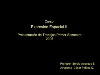 Curso Expresión Espacial II Presentación de Trabajos Primer Semestre 2006 Profesor  Sergio Acevedo B. Ayudante  César Peláez Q. 