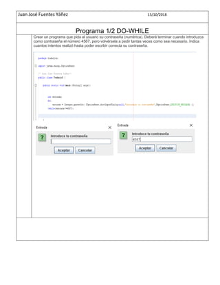 Juan José Fuentes Yáñez 15/10/2018
Programa 1/2 DO-WHILE
Crear un programa que pida al usuario su contraseña (numérica). Deberá terminar cuando introduzca
como contraseña el número 4567, pero volvérsela a pedir tantas veces como sea necesario. Indica
cuantos intentos realizó hasta poder escribir correcta su contraseña.
 