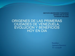 ORIGENES DE LAS PRIMERAS
CIUDADES DE VENEZUELA,
EVOLUCION Y BENEFICIOS
HOY EN DIA
Nombre:
Jaimaris Ramírez
CI: 27751381
 