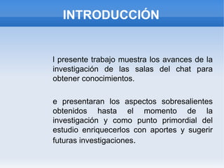 INTRODUCCIÓN El presente trabajo muestra los avances de la investigación de las salas del chat para obtener conocimientos. Se presentaran los aspectos sobresalientes obtenidos hasta el momento de la investigación y como punto primordial del estudio enriquecerlos con aportes y sugerir futuras investigaciones . 