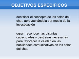 OBJETIVOS ESPECIFICOS Identificar el concepto de las salas del chat, aprovechándola por medio de la investigación Lograr  reconocer las distintas capacidades y destrezas necesarias para favorecer la calidad en las habilidades comunicativas en las salas del chat 