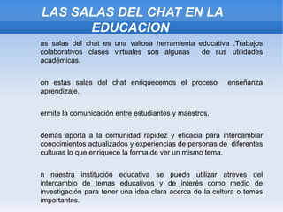 LAS SALAS DEL CHAT EN LA EDUCACION Las salas del chat es una valiosa herramienta educativa .Trabajos colaborativos clases virtuales son algunas  de sus utilidades académicas. Con estas salas del chat enriquecemos el proceso  enseñanza aprendizaje. Permite la comunicación entre estudiantes y maestros. Además aporta a la comunidad rapidez y eficacia para intercambiar conocimientos actualizados y experiencias de personas de  diferentes culturas lo que enriquece la forma de ver un mismo tema. En nuestra institución educativa se puede utilizar atreves del intercambio de temas educativos y de interés como medio de investigación para tener una idea clara acerca de la cultura o temas importantes. 