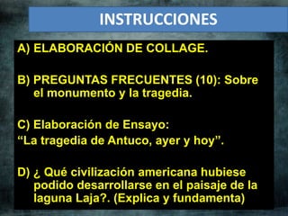 A) ELABORACIÓN DE COLLAGE.
B) PREGUNTAS FRECUENTES (10): Sobre
el monumento y la tragedia.
C) Elaboración de Ensayo:
“La tragedia de Antuco, ayer y hoy”.
D) ¿ Qué civilización americana hubiese
podido desarrollarse en el paisaje de la
laguna Laja?. (Explica y fundamenta)
INSTRUCCIONES