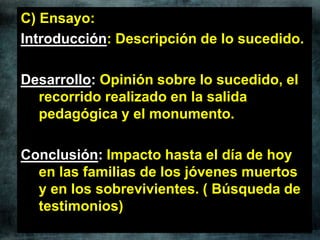C) Ensayo:
Introducción: Descripción de lo sucedido.
Desarrollo: Opinión sobre lo sucedido, el
recorrido realizado en la salida
pedagógica y el monumento.
Conclusión: Impacto hasta el día de hoy
en las familias de los jóvenes muertos
y en los sobrevivientes. ( Búsqueda de
testimonios)