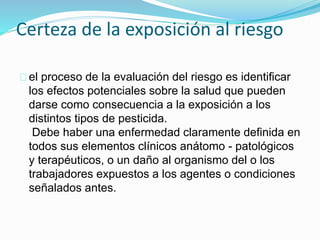 Certeza de la exposición al riesgo 
el proceso de la evaluación del riesgo es identificar 
los efectos potenciales sobre la salud que pueden 
darse como consecuencia a la exposición a los 
distintos tipos de pesticida. 
Debe haber una enfermedad claramente definida en 
todos sus elementos clínicos anátomo - patológicos 
y terapéuticos, o un daño al organismo del o los 
trabajadores expuestos a los agentes o condiciones 
señalados antes. 
 