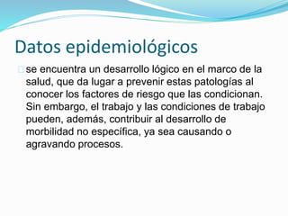 Datos epidemiológicos 
se encuentra un desarrollo lógico en el marco de la 
salud, que da lugar a prevenir estas patologías al 
conocer los factores de riesgo que las condicionan. 
Sin embargo, el trabajo y las condiciones de trabajo 
pueden, además, contribuir al desarrollo de 
morbilidad no específica, ya sea causando o 
agravando procesos. 
 