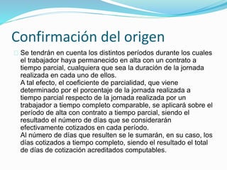 Confirmación del origen 
Se tendrán en cuenta los distintos períodos durante los cuales 
el trabajador haya permanecido en alta con un contrato a 
tiempo parcial, cualquiera que sea la duración de la jornada 
realizada en cada uno de ellos. 
A tal efecto, el coeficiente de parcialidad, que viene 
determinado por el porcentaje de la jornada realizada a 
tiempo parcial respecto de la jornada realizada por un 
trabajador a tiempo completo comparable, se aplicará sobre el 
período de alta con contrato a tiempo parcial, siendo el 
resultado el número de días que se considerarán 
efectivamente cotizados en cada período. 
Al número de días que resulten se le sumarán, en su caso, los 
días cotizados a tiempo completo, siendo el resultado el total 
de días de cotización acreditados computables. 
 