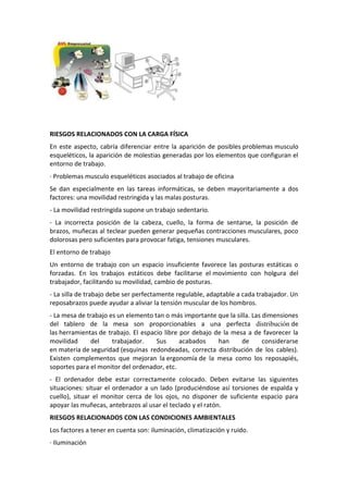 RIESGOS RELACIONADOS CON LA CARGA FÍSICA
En este aspecto, cabría diferenciar entre la aparición de posibles problemas musculo
esqueléticos, la aparición de molestias generadas por los elementos que configuran el
entorno de trabajo.
· Problemas musculo esqueléticos asociados al trabajo de oficina
Se dan especialmente en las tareas informáticas, se deben mayoritariamente a dos
factores: una movilidad restringida y las malas posturas.
- La movilidad restringida supone un trabajo sedentario.
- La incorrecta posición de la cabeza, cuello, la forma de sentarse, la posición de
brazos, muñecas al teclear pueden generar pequeñas contracciones musculares, poco
dolorosas pero suficientes para provocar fatiga, tensiones musculares.
El entorno de trabajo
Un entorno de trabajo con un espacio insuficiente favorece las posturas estáticas o
forzadas. En los trabajos estáticos debe facilitarse el movimiento con holgura del
trabajador, facilitando su movilidad, cambio de posturas.
- La silla de trabajo debe ser perfectamente regulable, adaptable a cada trabajador. Un
reposabrazos puede ayudar a aliviar la tensión muscular de los hombros.
- La mesa de trabajo es un elemento tan o más importante que la silla. Las dimensiones
del tablero de la mesa son proporcionables a una perfecta distribución de
las herramientas de trabajo. El espacio libre por debajo de la mesa a de favorecer la
movilidad      del    trabajador.    Sus      acabados    han     de       considerarse
en materia de seguridad (esquinas redondeadas, correcta distribución de los cables).
Existen complementos que mejoran la ergonomía de la mesa como los reposapiés,
soportes para el monitor del ordenador, etc.
- El ordenador debe estar correctamente colocado. Deben evitarse las siguientes
situaciones: situar el ordenador a un lado (produciéndose así torsiones de espalda y
cuello), situar el monitor cerca de los ojos, no disponer de suficiente espacio para
apoyar las muñecas, antebrazos al usar el teclado y el ratón.
RIESGOS RELACIONADOS CON LAS CONDICIONES AMBIENTALES
Los factores a tener en cuenta son: iluminación, climatización y ruido.
· Iluminación
 
