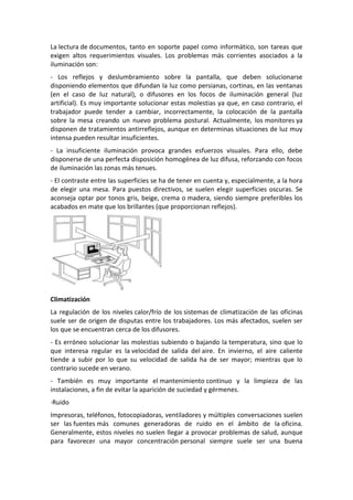 La lectura de documentos, tanto en soporte papel como informático, son tareas que
exigen altos requerimientos visuales. Los problemas más corrientes asociados a la
iluminación son:
- Los reflejos y deslumbramiento sobre la pantalla, que deben solucionarse
disponiendo elementos que difundan la luz como persianas, cortinas, en las ventanas
(en el caso de luz natural), o difusores en los focos de iluminación general (luz
artificial). Es muy importante solucionar estas molestias ya que, en caso contrario, el
trabajador puede tender a cambiar, incorrectamente, la colocación de la pantalla
sobre la mesa creando un nuevo problema postural. Actualmente, los monitores ya
disponen de tratamientos antirreflejos, aunque en determinas situaciones de luz muy
intensa pueden resultar insuficientes.
- La insuficiente iluminación provoca grandes esfuerzos visuales. Para ello, debe
disponerse de una perfecta disposición homogénea de luz difusa, reforzando con focos
de iluminación las zonas más tenues.
- El contraste entre las superficies se ha de tener en cuenta y, especialmente, a la hora
de elegir una mesa. Para puestos directivos, se suelen elegir superficies oscuras. Se
aconseja optar por tonos gris, beige, crema o madera, siendo siempre preferibles los
acabados en mate que los brillantes (que proporcionan reflejos).




Climatización
La regulación de los niveles calor/frío de los sistemas de climatización de las oficinas
suele ser de origen de disputas entre los trabajadores. Los más afectados, suelen ser
los que se encuentran cerca de los difusores.
- Es erróneo solucionar las molestias subiendo o bajando la temperatura, sino que lo
que interesa regular es la velocidad de salida del aire. En invierno, el aire caliente
tiende a subir por lo que su velocidad de salida ha de ser mayor; mientras que lo
contrario sucede en verano.
- También es muy importante el mantenimiento continuo y la limpieza de las
instalaciones, a fin de evitar la aparición de suciedad y gérmenes.
·Ruido
Impresoras, teléfonos, fotocopiadoras, ventiladores y múltiples conversaciones suelen
ser las fuentes más comunes generadoras de ruido en el ámbito de la oficina.
Generalmente, estos niveles no suelen llegar a provocar problemas de salud, aunque
para favorecer una mayor concentración personal siempre suele ser una buena
 