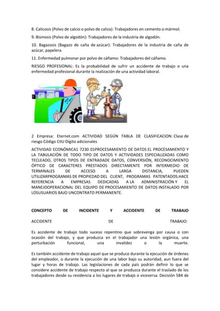 8. Calicosis (Polvo de calcio o polvo de caliza): Trabajadores en cemento o mármol.
9. Bisinosis (Polvo de algodón): Trabajadores de la industria de algodón.
10. Bagazosis (Bagazo de caña de azúcar): Trabajadores de la industria de caña de
azúcar, papelera.
11. Enfermedad pulmonar por polvo de cáñamo: Trabajadores del cáñamo.
RIESGO PROFESIONAL: Es la probabilidad de sufrir un accidente de trabajo o una
enfermedad profesional durante la realización de una actividad laboral.




2 Empresa: Eternet.com ACTIVIDAD SEGÚN TABLA DE CLASIFICACION: Clase de
riesgo Código CIIU Dígito adicionales
ACTIVIDAD ECONÓMICA1 7230 01PROCESAMIENTO DE DATOS EL PROCESAMIENTO Y
LA TABULACIÓN DE TODO TIPO DE DATOS Y ACTIVIDADES ESPECIALIZADAS COMO
TECLEADO, OTROS TIPOS DE ENTRADADE DATOS, CONVERSIÓN, RECONOCIMIENTO
ÓPTICO DE CARACTERES PRESTADOS DIRECTAMENTE POR INTERMEDIO DE
TERMINALES     DE     ACCESO     A      LARGA    DISTANCIA,    PUEDEN
UTILIZARPROGRAMAS DE PROPIEDAD DEL CLIENT, PROGRAMAS PATENTADOS.HACE
REFERENCIA   A    EMPRESAS   DEDICADAS     A LA  ADMINISTRACIÓN Y   EL
MANEJOOPERACIONAL DEL EQUIPO DE PROCESAMIENTO DE DATOS INSTALADO POR
LOSUSUARIOS BAJO UNCONTRATO PERMANENTE.



CONCEPTO         DE       INCIDENTE         Y       ACCIDENTE         DE      TRABAJO

ACCIDENTE                                  DE                                TRABAJO:

Es accidente de trabajo todo suceso repentino que sobrevenga por causa o con
ocasión del trabajo, y que produzca en el trabajador una lesión orgánica, una
perturbación      funcional,     una      invalidez    o      la      muerte.

Es también accidente de trabajo aquel que se produce durante la ejecución de órdenes
del empleador, o durante la ejecución de una labor bajo su autoridad, aun fuera del
lugar y horas de trabajo. Las legislaciones de cada país podrán definir lo que se
considere accidente de trabajo respecto al que se produzca durante el traslado de los
trabajadores desde su residencia a los lugares de trabajo o viceversa. Decisión 584 de
 