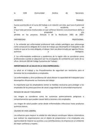 la          CAN          (Comunidad            Andina           de          Naciones).


INCIDENTE                                 DE                                 TRABAJO:

Suceso acontecido en el curso del trabajo o en relación con éste, que tuvo el potencial
de                ser                 un                  accidente,                en
el que hubo personas involucradas sin que sufrieran lesiones o se presentaran daños a
la                                   propiedad                                     y/o
pérdida en los procesos. Artículo 3 de la Resolución 1401 de 2007.

ENFERMEDAD                                                              PROFESIONAL:

1. Se entiende por enfermedad profesional todo estado patológico que sobrevenga
como consecuencia obligada de la clase de trabajo que desempeña el trabajador o del
medio en que se ha visto obligado a trabajar, bien sea determinado por agentes físicos,
químicos                                  o                                biológicos.

2. Las enfermedades endémicas y epidémicas de la región sólo se consideran como
profesionales cuando se adquieren por los encargados de combatirlas por razón de su
oficio. (Artículo 200 del Código Sustantivo de Trabajo)

IMPORTANCIA DE LA SALUD EN LA VIDA EMPRESARIAL:

La salud en el trabajo y los Procedimientos de seguridad son necesarios para el
bienestar de los empleadores y empleados.

Las enfermedades y otros problemas de salud afectan la capacidad del trabajador para
desempeñar eficazmente sus funciones de trabajo.

Es importante que los empleadores tomen la medidas necesarias para proteger a los
empleados de las preocupaciones de salud y seguridad de la comunidad empresarial.

RIESGOS DE SALUD Y SEGURIDAD

Los riesgos se consideran como las sustancias potencialmente peligrosas o
comportamientos que pueden causar daño o lesiones a los empleados.

Los riesgos de salud pueden variar desde enfermedades infecciosas hasta productos
químicos tóxicos.

CALIDAD DE VIDA LABORAL

Los esfuerzos para mejorar la calidad de vida laboral constituyen labores sistemáticas
que realizan las organizaciones con el objeto de proporcionar a los empleados una
oportunidad de mejorar sus puestos y sus contribuciones a la empresa en un ambiente
de mejor confianza y respeto.
 