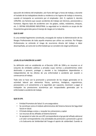 ejecución de órdenes del empleador, aún fuera del lugar y horas de trabajo, o durante
el traslado de los trabajadores desde su residencia a los lugares de trabajo o viceversa,
cuando el transporte se suministre por el empleador. (Art. 9, capítulo II, decreto
1295/94). Los factores que causan accidentes de trabajo son técnicos, psicosociales y
humanos. Algunos tipos de accidentes son: los golpes, caídas, resbalones, choques,
etc. 5. DEFINA SEGURIDAD INDUSTRIAL La seguridad en la industria se ocupa de dar
lineamientos generales para el manejo de riesgos en la industria.

QUE ES ARP

Es una entidad legalmente constituida, encargada de realizar la Administración de los
Riesgos Profesionales de toda aquella empresa que utilice sus servicios. Por Riesgos
Profesionales se entiende el riesgo de ocurrencia directa del trabajo o labor
desempeñada, así como de la enfermedad que se considere de origen profesional.




¿CUÁL ES LA FUNCIÓN DE LA ARP?

Su definición está en establecida en el Decreto 1295 de 1994 y en resumen es el
conjunto de entidades públicas y privadas cuyas normas y procedimientos están
destinados a prevenir, proteger y atender a los trabajadores dependientes e
independientes de los efectos de una enfermedad o accidente por ocasión o
consecuencia al trabajo.

Todo esto se hace con la promoción y prevención de los riesgos generados en la
actividad laboral por elementos físicos, químicos, biológicos, ergonómicos,
psicosociales y el saneamiento y la seguridad, por supuesto, reconocer y pagar al
trabajador las prestaciones económicas por incapacidades generadas por la
enfermedad o accidente de trabajo.



QUE ES EPS

   •   Entidad Promotora de Salud. Es una aseguradora.
   •   Se constituye como el módulo administrativo del Sistema General de Seguridad
       Social en Salud.
   •   El Estado delega a estas a recaudar las cotizaciones y captar
   •   Los recursos de los afiliados al Sistema General
   •   Se apropiará el valor de una UPC correspondiente al grupo del afiliado adicional
       y el valor correspondiente a las actividades de promoción y prevención y girará
       a la Subcuenta de Solidaridad del Fosyga el aporte de solidaridad. Cuando se
 