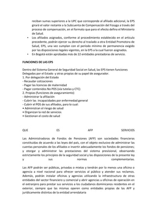 reciban sumas superiores a la UPC que corresponde al afiliado adicional, la EPS
       girará el valor restante a la Subcuenta de Compensación del Fosyga a través del
       proceso de compensación, en el formato que para el efecto defina el Ministerio
       de Salud.
   •   Los afiliados asignados, conforme al procedimiento establecido en el artículo
       precedente, podrán ejercer su derecho al traslado a otra Entidad Promotora de
       Salud, EPS, una vez cumplan con el período mínimo de permanencia exigido
       por las disposiciones legales vigentes, en la EPS a la cual fueron asignados.
   •   En Bogotá están aprobadas más de 22 entidades prestadoras de servicio.

FUNCIONES DE LAS EPS

Dentro del Sistema General de Seguridad Social en Salud, las EPS tienen funciones
Delegadas por el Estado y otras propias de su papel de asegurador.
1. Por delegación del Estado
- Recaudar cotizaciones
- Pagar las licencias de maternidad
- Pagar contenidos No POS (vía tutelas y CTC)
2. Propias (funciones de aseguramiento)
- Administrar la afiliación
- Cubrir las incapacidades por enfermedad general
- Cubrir el POS de sus afiliados, para lo cual:
• Administran el riesgo de salud
• Organizan la red de servicios
• Gestionan el costo de salud



QUE                        ES                       AFP                        SERVICIOS

Las Administradoras de Fondos de Pensiones (AFP) son sociedades financieras
constituidas de acuerdo a las leyes del país, con el objeto exclusivo de administrar las
cuentas personales de los afiliados e invertir adecuadamente los fondos de pensiones;
y otorgar y administrar las prestaciones del sistema previsional, observando
estrictamente los principios de la seguridad social y las disposiciones de la presente ley
y                   sus                    normas                       complementarias.

Las AFP podrán ser públicas, privadas o mixtas y tendrán por lo menos una oficina o
agencia a nivel nacional para ofrecer servicios al público y atender sus reclamos.
Además, podrán instalar oficinas y agencias utilizando la infraestructura de otras
entidades del sector financiero y comercial y abrir agencias u oficinas de operación en
el extranjero para prestar sus servicios a los ciudadanos dominicanos residentes en el
exterior, siempre que las mismas operen como entidades propias de las AFP y
jurídicamente distintas de la entidad arrendataria
 