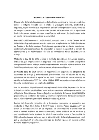 HISTORIA DE LA SALUD OCUPACIONAL

El desarrollo de la salud ocupacional en Colombia se remonta a la época prehispánica,
donde el indígena buscaba que el medio le proveyera alimento, estabilidad y
seguridad, logros mínimos que adquiere con base en una organización social, como los
cacicazgos y pre-estados, organizaciones sociales caracterizadas por la agricultura
(maíz, fríjol, cacao, papayo, etc.), con estratificación jerárquica y donde el trabajo tenía
un mérito y protección por parte de la comunidad.

Entre 1820 y 1950 tenemos la Ley 57 de 1915, conocida como la Ley del General Rafael
Uribe Uribe, de gran importancia en lo referente a la reglamentación de los Accidentes
de Trabajo y las Enfermedades Profesionales, consagra las prestación económico-
asistenciales, la responsabilidad del empleador, la clase de incapacidad, la pensión de
sobreviviente y la indemnización en caso de limitaciones físicas causadas por el
trabajo.

Mediante la Ley 90 de 1946 se crea el Instituto Colombiano de Seguros Sociales,
entidad de gran importancia en la seguridad social colombiana. En 1950 se expide el
Código Sustantivo del Trabajo, en el cual se establecen múltiples normas relativas a la
Salud Ocupacional como la jornada de trabajo, el descanso obligatorio

El Decreto 3170 de 1964 aprueba el Reglamento del Seguro Social obligatorio de
accidentes de trabajo y enfermedades profesionales. Para la década de los 60,
igualmente se desarrolló la legislación en salud ocupacional del sector público y se
expidieron los Decretos 3135 de 1968 y 1848 de 1969 que reglamentaron el régimen
laboral y prestaciones de los empleados públicos.

Con las anteriores disposiciones el país reglamentó desde 1964, la protección de los
trabajadores del sector privado en materia de accidentes de trabajo y enfermedad con
el Instituto Colombiano de Seguros Sociales–hoy Instituto de Seguro SocialEN1968 la
protección para accidentes de trabajo y enfermedad profesional de los servidores del
sector público con la Caja Nacional de Previsión Social (Cajanal).

Dentro del desarrollo normativo de la legislación colombiana se encuentra que
mediante el Título III de la Ley 9 de 1979 nace el término “salud ocupacional” y se
dictan las medidas sanitarias en las empresas. En 1983 mediante el Decreto 586 se
crea el Comité Nacional de Salud Ocupacional, Como producto de la iniciativa y
participación del Comité Nacional de Salud Ocupacional se expide el Decreto 614 de
1984, el cual establece las bases para la administración de la salud ocupacional en el
país y su artículo 35 crea la obligación legal de diseñar y poner en marcha un Plan
Nacional de Salud Ocupacional.
 