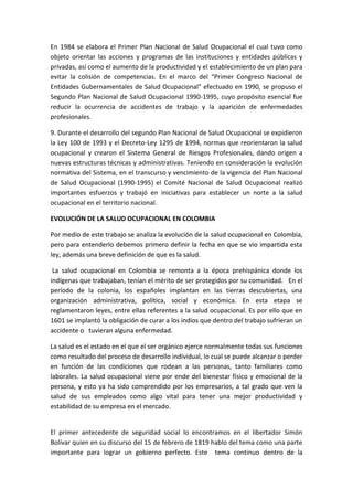 En 1984 se elabora el Primer Plan Nacional de Salud Ocupacional el cual tuvo como
objeto orientar las acciones y programas de las instituciones y entidades públicas y
privadas, así como el aumento de la productividad y el establecimiento de un plan para
evitar la colisión de competencias. En el marco del “Primer Congreso Nacional de
Entidades Gubernamentales de Salud Ocupacional” efectuado en 1990, se propuso el
Segundo Plan Nacional de Salud Ocupacional 1990-1995, cuyo propósito esencial fue
reducir la ocurrencia de accidentes de trabajo y la aparición de enfermedades
profesionales.

9. Durante el desarrollo del segundo Plan Nacional de Salud Ocupacional se expidieron
la Ley 100 de 1993 y el Decreto-Ley 1295 de 1994, normas que reorientaron la salud
ocupacional y crearon el Sistema General de Riesgos Profesionales, dando origen a
nuevas estructuras técnicas y administrativas. Teniendo en consideración la evolución
normativa del Sistema, en el transcurso y vencimiento de la vigencia del Plan Nacional
de Salud Ocupacional (1990-1995) el Comité Nacional de Salud Ocupacional realizó
importantes esfuerzos y trabajó en iniciativas para establecer un norte a la salud
ocupacional en el territorio nacional.

EVOLUCIÓN DE LA SALUD OCUPACIONAL EN COLOMBIA

Por medio de este trabajo se analiza la evolución de la salud ocupacional en Colombia,
pero para entenderlo debemos primero definir la fecha en que se vio impartida esta
ley, además una breve definición de que es la salud.

 La salud ocupacional en Colombia se remonta a la época prehispánica donde los
indígenas que trabajaban, tenían el mérito de ser protegidos por su comunidad. En el
período de la colonia, los españoles implantan en las tierras descubiertas, una
organización administrativa, política, social y económica. En esta etapa se
reglamentaron leyes, entre ellas referentes a la salud ocupacional. Es por ello que en
1601 se implantó la obligación de curar a los indios que dentro del trabajo sufrieran un
accidente o tuvieran alguna enfermedad.

La salud es el estado en el que el ser orgánico ejerce normalmente todas sus funciones
como resultado del proceso de desarrollo individual, lo cual se puede alcanzar o perder
en función de las condiciones que rodean a las personas, tanto familiares como
laborales. La salud ocupacional viene por ende del bienestar físico y emocional de la
persona, y esto ya ha sido comprendido por los empresarios, a tal grado que ven la
salud de sus empleados como algo vital para tener una mejor productividad y
estabilidad de su empresa en el mercado.


El primer antecedente de seguridad social lo encontramos en el libertador Simón
Bolívar quien en su discurso del 15 de febrero de 1819 hablo del tema como una parte
importante para lograr un gobierno perfecto. Este tema continuo dentro de la
 