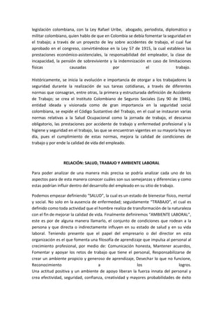 legislación colombiana, con la Ley Rafael Uribe, abogado, periodista, diplomático y
militar colombiano, quien hablo de que en Colombia se debía fomentar la seguridad en
el trabajo; a través de un proyecto de ley sobre accidentes de trabajo, el cual fue
aprobado en el congreso, convirtiéndose en la Ley 57 de 1915, la cual establece las
prestaciones económico-asistenciales, la responsabilidad del empleador, la clase de
incapacidad, la pensión de sobreviviente y la indemnización en caso de limitaciones
físicas              causadas              por               el             trabajo.

Históricamente, se inicia la evolución e importancia de otorgar a los trabajadores la
seguridad durante la realización de sus tareas cotidianas, a través de diferentes
normas que consagran, entre otras, la primera y estructurada definición de Accidente
de Trabajo; se crea el Instituto Colombiano de Seguros Sociales (Ley 90 de 1946),
entidad ideada y visionada como de gran importancia en la seguridad social
colombiana, se expide el Código Sustantivo del Trabajo, en el cual se instauran varias
normas relativas a la Salud Ocupacional como la jornada de trabajo, el descanso
obligatorio, las prestaciones por accidente de trabajo y enfermedad profesional y la
higiene y seguridad en el trabajo, las que se encuentran vigentes en su mayoría hoy en
día, pues el cumplimiento de estas normas, mejora la calidad de condiciones de
trabajo y por ende la calidad de vida del empleado.



                 RELACIÓN: SALUD, TRABAJO Y AMBIENTE LABORAL

Para poder analizar de una manera más precisa se podría analizar cada uno de los
aspectos para de esta manera conocer cuáles son sus semejanzas y diferencias y como
estas podrían influir dentro del desarrollo del empleado en su sitio de trabajo.

Podemos empezar definiendo “SALUD”, la cual es un estado de bienestar físico, mental
y social. No solo en la ausencia de enfermedad; seguidamente “TRABAJO”, el cual es
definido como toda actividad que el hombre realiza de transformación de la naturaleza
con el fin de mejorar la calidad de vida. Finalmente definiremos “AMBIENTE LABORAL”,
este es por de alguna manera llamarlo, el conjunto de condiciones que rodean a la
persona y que directa o indirectamente influyen en su estado de salud y en su vida
laboral. Teniendo presente que el papel del empresario o del director en esta
organización es el que fomenta una filosofía de aprendizaje que impulsa al personal al
crecimiento profesional, por medio de: Comunicación honesta, Mantener acuerdos,
Fomentar y apoyar los retos de trabajo que tiene el personal, Responsabilizarse de
crear un ambiente propicio y generoso de aprendizaje, Desechar lo que no funcione,
Reconocimiento                        a                    los                 logros.
Una actitud positiva y un ambiente de apoyo liberan la fuerza innata del personal y
crea efectividad, seguridad, confianza, creatividad y mayores probabilidades de éxito
 