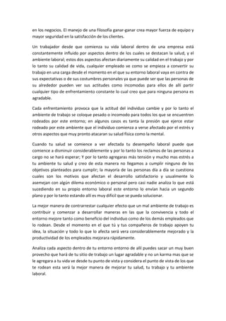 en los negocios. El manejo de una filosofía ganar-ganar crea mayor fuerza de equipo y
mayor seguridad en la satisfacción de los clientes.

Un trabajador desde que comienza su vida laboral dentro de una empresa está
constantemente influido por aspectos dentro de los cuales se destacan la salud, y el
ambiente laboral; estos dos aspectos afectan diariamente su calidad en el trabajo y por
lo tanto su calidad de vida, cualquier empleado ve como se empieza a convertir su
trabajo en una carga desde el momento en el que su entorno laboral vaya en contra de
sus expectativas o de sus costumbres personales ya que puede ser que las personas de
su alrededor pueden ver sus actitudes como incomodas para ellos de allí partir
cualquier tipo de enfrentamiento constante lo cual creo que para ninguna persona es
agradable.

Cada enfrentamiento provoca que la actitud del individuo cambie y por lo tanto el
ambiente de trabajo se coloque pesado o incomodo para todos los que se encuentren
rodeados por este entorno; en algunos casos es tanta la presión que ejerce estar
rodeado por este ambiente que el individuo comienza a verse afectado por el estrés y
otros aspectos que muy pronto atacaran su salud física como la mental.

Cuando tu salud se comience a ver afectada tu desempeño laboral puede que
comience a disminuir considerablemente y por lo tanto los reclamos de las personas a
cargo no se hará esperar; Y por lo tanto agregaras más tensión y mucho mas estrés a
tu ambiente tu salud y creo de esta manera no llegamos a cumplir ninguno de los
objetivos planteados para cumplir; la mayoría de las personas día a día se cuestiona
cuales son los motivos que afectan el desarrollo satisfactorio y usualmente lo
asemejan con algún dilema económico o personal pero casi nadie analiza lo que está
sucediendo en su propio entorno laboral este entorno lo envían hacia un segundo
plano y por lo tanto estando allí es muy difícil que se pueda solucionar.

La mejor manera de contrarrestar cualquier efecto que un mal ambiente de trabajo es
contribuir y comenzar a desarrollar maneras en las que la convivencia y todo el
entorno mejore tanto como beneficio del individuo como de los demás empleados que
lo rodean. Desde el momento en el que tú y tus compañeros de trabajo apoyen tu
idea, la situación y todo lo que lo afecta será vera considerablemente mejorado y la
productividad de los empleados mejorara rápidamente.

Analiza cada aspecto dentro de tu entorno entorno de allí puedes sacar un muy buen
provecho que hará de tu sitio de trabajo un lugar agradable y no un karma mas que se
le agregara a tu vida ve desde tu punto de vista y considera el punto de vista de los que
te rodean esta será la mejor manera de mejorar tu salud, tu trabajo y tu ambiente
laboral.
 